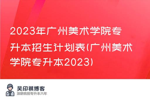 2023年广州美术学院专升本招生计划表(广州美术学院专升本2023)